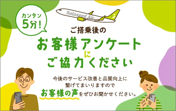カンタン5分！ ご搭乗後のお客様アンケートにご協力ください 今後のサービス改善と品質向上に 繋げてまいりますので お客様の声をぜひお聞かせください。